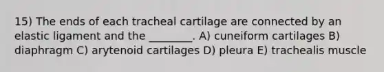 15) The ends of each tracheal cartilage are connected by an elastic ligament and the ________. A) cuneiform cartilages B) diaphragm C) arytenoid cartilages D) pleura E) trachealis muscle