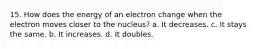 15. How does the energy of an electron change when the electron moves closer to the nucleus? a. It decreases. c. It stays the same. b. It increases. d. It doubles.