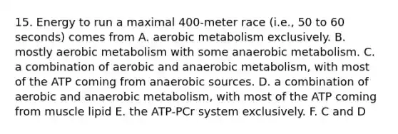 15. Energy to run a maximal 400-meter race (i.e., 50 to 60 seconds) comes from A. aerobic metabolism exclusively. B. mostly aerobic metabolism with some anaerobic metabolism. C. a combination of aerobic and anaerobic metabolism, with most of the ATP coming from anaerobic sources. D. a combination of aerobic and anaerobic metabolism, with most of the ATP coming from muscle lipid E. the ATP-PCr system exclusively. F. C and D