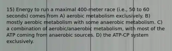 15) Energy to run a maximal 400-meter race (i.e., 50 to 60 seconds) comes from A) aerobic metabolism exclusively. B) mostly aerobic metabolism with some anaerobic metabolism. C) a combination of aerobic/anaerobic metabolism, with most of the ATP coming from anaerobic sources. D) the ATP-CP system exclusively.