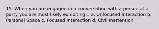 15. When you are engaged in a conversation with a person at a party you are most likely exhibiting... a. Unfocused Interaction b. Personal Space c. Focused Interaction d. Civil Inattention