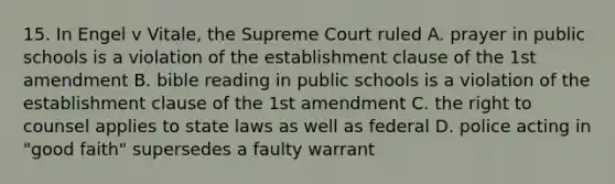 15. In Engel v Vitale, the Supreme Court ruled A. prayer in public schools is a violation of the establishment clause of the 1st amendment B. bible reading in public schools is a violation of the establishment clause of the 1st amendment C. the right to counsel applies to state laws as well as federal D. police acting in "good faith" supersedes a faulty warrant