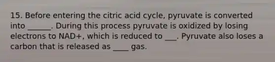 15. Before entering the citric acid cycle, pyruvate is converted into ______. During this process pyruvate is oxidized by losing electrons to NAD+, which is reduced to ___. Pyruvate also loses a carbon that is released as ____ gas.