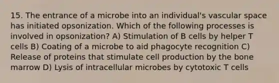 15. The entrance of a microbe into an individual's vascular space has initiated opsonization. Which of the following processes is involved in opsonization? A) Stimulation of B cells by helper T cells B) Coating of a microbe to aid phagocyte recognition C) Release of proteins that stimulate cell production by the bone marrow D) Lysis of intracellular microbes by cytotoxic T cells