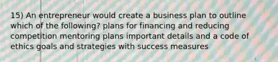 15) An entrepreneur would create a business plan to outline which of the following? plans for financing and reducing competition mentoring plans important details and a code of ethics goals and strategies with success measures