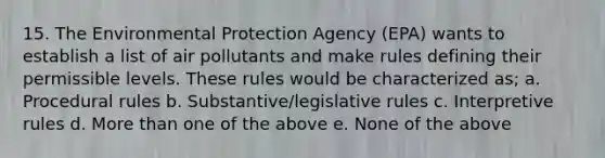 15. The Environmental Protection Agency (EPA) wants to establish a list of air pollutants and make rules defining their permissible levels. These rules would be characterized as; a. Procedural rules b. Substantive/legislative rules c. Interpretive rules d. More than one of the above e. None of the above