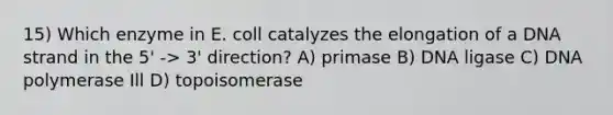 15) Which enzyme in E. coll catalyzes the elongation of a DNA strand in the 5' -> 3' direction? A) primase B) DNA ligase C) DNA polymerase Ill D) topoisomerase