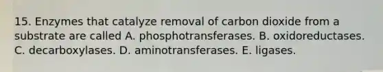 15. Enzymes that catalyze removal of carbon dioxide from a substrate are called A. phosphotransferases. B. oxidoreductases. C. decarboxylases. D. aminotransferases. E. ligases.