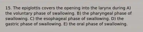 15. The epiglottis covers the opening into the larynx during A) the voluntary phase of swallowing. B) the pharyngeal phase of swallowing. C) the esophageal phase of swallowing. D) the gastric phase of swallowing. E) the oral phase of swallowing.