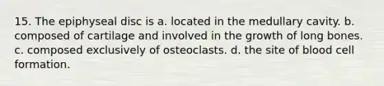 15. The epiphyseal disc is a. located in the medullary cavity. b. composed of cartilage and involved in the growth of long bones. c. composed exclusively of osteoclasts. d. the site of blood cell formation.