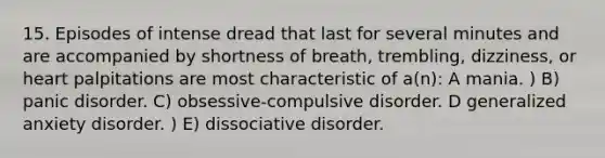 15. Episodes of intense dread that last for several minutes and are accompanied by shortness of breath, trembling, dizziness, or heart palpitations are most characteristic of a(n): A mania. ) B) panic disorder. C) obsessive-compulsive disorder. D generalized anxiety disorder. ) E) dissociative disorder.