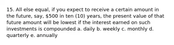 15. All else equal, if you expect to receive a certain amount in the future, say, 500 in ten (10) years, the present value of that future amount will be lowest if the interest earned on such investments is compounded a. daily b. weekly c. monthly d. quarterly e. annually