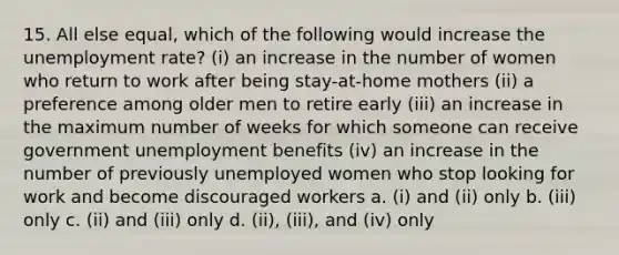 15. All else equal, which of the following would increase the unemployment rate? (i) an increase in the number of women who return to work after being stay-at-home mothers (ii) a preference among older men to retire early (iii) an increase in the maximum number of weeks for which someone can receive government unemployment benefits (iv) an increase in the number of previously unemployed women who stop looking for work and become discouraged workers a. (i) and (ii) only b. (iii) only c. (ii) and (iii) only d. (ii), (iii), and (iv) only