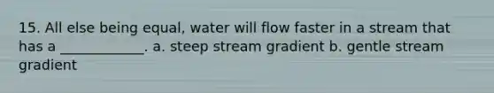 15. All else being equal, water will flow faster in a stream that has a ____________. a. steep stream gradient b. gentle stream gradient