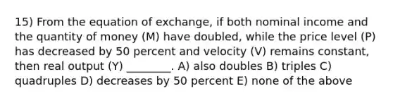 15) From the equation of exchange, if both nominal income and the quantity of money (M) have doubled, while the price level (P) has decreased by 50 percent and velocity (V) remains constant, then real output (Y) ________. A) also doubles B) triples C) quadruples D) decreases by 50 percent E) none of the above