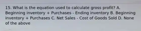 15. What is the equation used to calculate gross profit? A. Beginning inventory + Purchases - Ending inventory B. Beginning inventory + Purchases C. Net Sales - Cost of Goods Sold D. None of the above