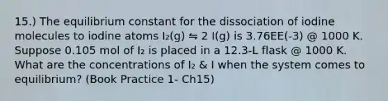 15.) The equilibrium constant for the dissociation of iodine molecules to iodine atoms I₂(g) ⇋ 2 I(g) is 3.76EE(-3) @ 1000 K. Suppose 0.105 mol of I₂ is placed in a 12.3-L flask @ 1000 K. What are the concentrations of I₂ & I when the system comes to equilibrium? (Book Practice 1- Ch15)