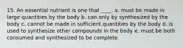 15. An essential nutrient is one that ____. a. must be made in large quantities by the body b. can only by synthesized by the body c. cannot be made in sufficient quantities by the body d. is used to synthesize other compounds in the body e. must be both consumed and synthesized to be complete