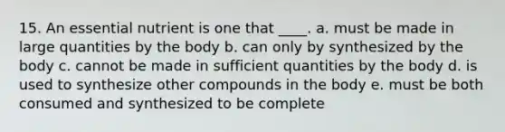 15. An essential nutrient is one that ____. a. must be made in large quantities by the body b. can only by synthesized by the body c. cannot be made in sufficient quantities by the body d. is used to synthesize other compounds in the body e. must be both consumed and synthesized to be complete