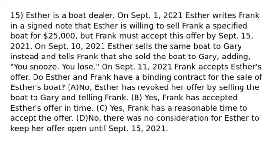 15) Esther is a boat dealer. On Sept. 1, 2021 Esther writes Frank in a signed note that Esther is willing to sell Frank a specified boat for 25,000, but Frank must accept this offer by Sept. 15, 2021. On Sept. 10, 2021 Esther sells the same boat to Gary instead and tells Frank that she sold the boat to Gary, adding, "You snooze. You lose." On Sept. 11, 2021 Frank accepts Esther's offer. Do Esther and Frank have a binding contract for the sale of Esther's boat? (A)No, Esther has revoked her offer by selling the boat to Gary and telling Frank. (B) Yes, Frank has accepted Esther's offer in time. (C) Yes, Frank has a reasonable time to accept the offer. (D)No, there was no consideration for Esther to keep her offer open until Sept. 15, 2021.