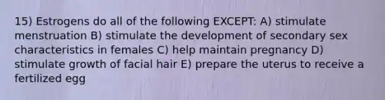 15) Estrogens do all of the following EXCEPT: A) stimulate menstruation B) stimulate the development of secondary sex characteristics in females C) help maintain pregnancy D) stimulate growth of facial hair E) prepare the uterus to receive a fertilized egg