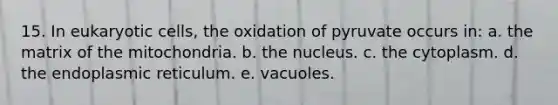 15. In eukaryotic cells, the oxidation of pyruvate occurs in: a. the matrix of the mitochondria. b. the nucleus. c. the cytoplasm. d. the endoplasmic reticulum. e. vacuoles.