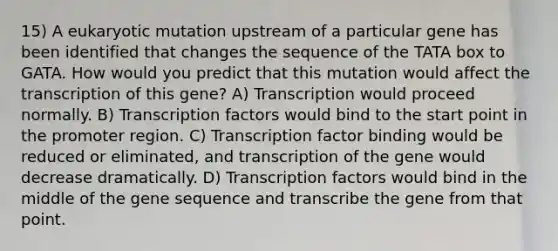 15) A eukaryotic mutation upstream of a particular gene has been identified that changes the sequence of the TATA box to GATA. How would you predict that this mutation would affect the transcription of this gene? A) Transcription would proceed normally. B) Transcription factors would bind to the start point in the promoter region. C) Transcription factor binding would be reduced or eliminated, and transcription of the gene would decrease dramatically. D) Transcription factors would bind in the middle of the gene sequence and transcribe the gene from that point.