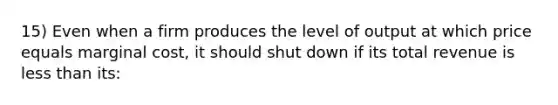 15) Even when a firm produces the level of output at which price equals marginal cost, it should shut down if its total revenue is less than its: