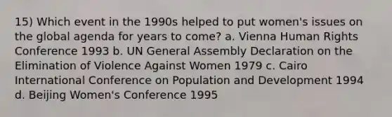 15) Which event in the 1990s helped to put women's issues on the global agenda for years to come? a. Vienna Human Rights Conference 1993 b. UN General Assembly Declaration on the Elimination of Violence Against Women 1979 c. Cairo International Conference on Population and Development 1994 d. Beijing Women's Conference 1995