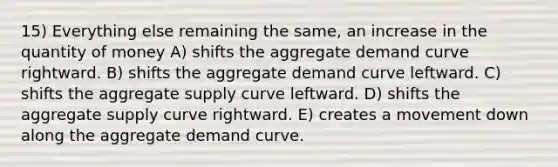 15) Everything else remaining the same, an increase in the quantity of money A) shifts the aggregate demand curve rightward. B) shifts the aggregate demand curve leftward. C) shifts the aggregate supply curve leftward. D) shifts the aggregate supply curve rightward. E) creates a movement down along the aggregate demand curve.