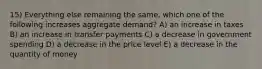 15) Everything else remaining the same, which one of the following increases aggregate demand? A) an increase in taxes B) an increase in transfer payments C) a decrease in government spending D) a decrease in the price level E) a decrease in the quantity of money