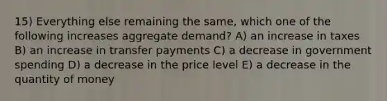 15) Everything else remaining the same, which one of the following increases aggregate demand? A) an increase in taxes B) an increase in transfer payments C) a decrease in government spending D) a decrease in the price level E) a decrease in the quantity of money