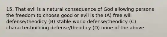 15. That evil is a natural consequence of God allowing persons the freedom to choose good or evil is the (A) free will defense/theodicy (B) stable-world defense/theodicy (C) character-building defense/theodicy (D) none of the above