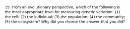 15. From an evolutionary perspective, which of the following is the most appropriate level for measuring genetic variation: (1) the cell; (2) the individual; (3) the population; (4) the community; (5) the ecosystem? Why did you choose the answer that you did?