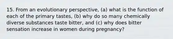 15. From an evolutionary perspective, (a) what is the function of each of the primary tastes, (b) why do so many chemically diverse substances taste bitter, and (c) why does bitter sensation increase in women during pregnancy?