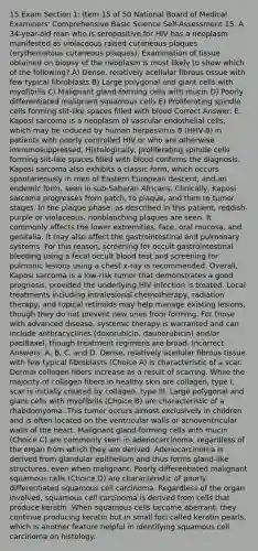 15 Exam Section 1: Item 15 of 50 National Board of Medical Examiners' Comprehensive Basic Science Self-Assessment 15. A 34-year-old man who is seropositive for HIV has a neoplasm manifested as violaceous raised cutaneous plaques (erythematous cutaneous plaques). Examination of tissue obtained on biopsy of the neoplasm is most likely to show which of the following? A) Dense, relatively acellular fibrous tissue with few typical fibroblasts B) Large polygonal and giant cells with myofibrils C) Malignant gland-forming cells with mucin D) Poorly differentiated malignant squamous cells E) Proliferating spindle cells forming slit-like spaces filled with blood Correct Answer: E. Kaposi sarcoma is a neoplasm of vascular endothelial cells, which may be induced by human herpesvirus 8 (HHV-8) in patients with poorly controlled HIV or who are otherwise immunosuppressed. Histologically, proliferating spindle cells forming slit-like spaces filled with blood confirms the diagnosis. Kaposi sarcoma also exhibits a classic form, which occurs spontaneously in men of Eastern European descent, and an endemic form, seen in sub-Saharan Africans. Clinically, Kaposi sarcoma progresses from patch, to plaque, and then to tumor stages. In the plaque phase, as described in this patient, reddish-purple or violaceous, nonblanching plaques are seen. It commonly affects the lower extremities, face, oral mucosa, and genitalia. It may also affect the gastrointestinal and pulmonary systems. For this reason, screening for occult gastrointestinal bleeding using a fecal occult blood test and screening for pulmonic lesions using a chest x-ray is recommended. Overall, Kaposi sarcoma is a low-risk tumor that demonstrates a good prognosis, provided the underlying HIV infection is treated. Local treatments including intralesional chemotherapy, radiation therapy, and topical retinoids may help manage existing lesions, though they do not prevent new ones from forming. For those with advanced disease, systemic therapy is warranted and can include anthracyclines (doxorubicin, daunorubicin) and/or paclitaxel, though treatment regimens are broad. Incorrect Answers: A, B, C, and D. Dense, relatively acellular fibrous tissue with few typical fibroblasts (Choice A) is characteristic of a scar. Dermal collagen fibers increase as a result of scarring. While the majority of collagen fibers in healthy skin are collagen, type I, scar is initially created by collagen, type III. Large polygonal and giant cells with myofibrils (Choice B) are characteristic of a rhabdomyoma. This tumor occurs almost exclusively in children and is often located on the ventricular walls or atrioventricular walls of the heart. Malignant gland-forming cells with mucin (Choice C) are commonly seen in adenocarcinoma, regardless of the organ from which they are derived. Adenocarcinoma is derived from glandular epithelium and thus forms gland-like structures, even when malignant. Poorly differentiated malignant squamous cells (Choice D) are characteristic of poorly differentiated squamous cell carcinoma. Regardless of the organ involved, squamous cell carcinoma is derived from cells that produce keratin. When squamous cells become aberrant, they continue producing keratin but in small foci called keratin pearls, which is another feature helpful in identifying squamous cell carcinoma on histology.