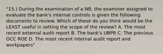 "15.) During the examination of a NB, the examiner assigned to evaluate the bank's internal controls is given the following documents to review. Which of these do you think would be the LEAST useful in setting the scope of the review? A. The most recent external audit report B. The bank's UBPR C. The previous OCC ROE D. The most recent internal audit report and workpapers"