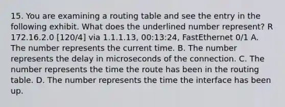 15. You are examining a routing table and see the entry in the following exhibit. What does the underlined number represent? R 172.16.2.0 [120/4] via 1.1.1.13, 00:13:24, FastEthernet 0/1 A. The number represents the current time. B. The number represents the delay in microseconds of the connection. C. The number represents the time the route has been in the routing table. D. The number represents the time the interface has been up.