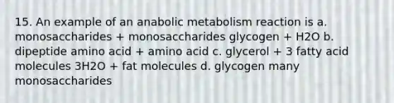 15. An example of an anabolic metabolism reaction is a. monosaccharides + monosaccharides glycogen + H2O b. dipeptide amino acid + amino acid c. glycerol + 3 fatty acid molecules 3H2O + fat molecules d. glycogen many monosaccharides