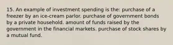 15. An example of investment spending is the: purchase of a freezer by an ice-cream parlor. purchase of government bonds by a private household. amount of funds raised by the government in the financial markets. purchase of stock shares by a mutual fund.