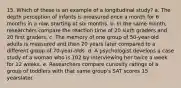 15. Which of these is an example of a longitudinal study? a. The depth perception of infants is measured once a month for 6 months in a row, starting at six months. b. In the same month, researchers compare the reaction time of 20 sixth graders and 20 first graders. c. The memory of one group of 50-year-old adults is measured and then 20 years later compared to a different group of 70-year-olds. d. A psychologist develops a case study of a woman who is 102 by interviewing her twice a week for 12 weeks. e. Researchers compare curiosity ratings of a group of toddlers with that same group's SAT scores 15 yearslater.