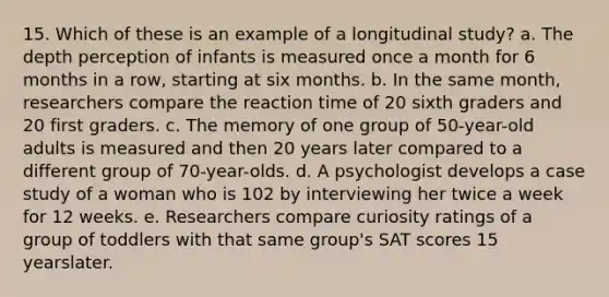 15. Which of these is an example of a longitudinal study? a. The depth perception of infants is measured once a month for 6 months in a row, starting at six months. b. In the same month, researchers compare the reaction time of 20 sixth graders and 20 first graders. c. The memory of one group of 50-year-old adults is measured and then 20 years later compared to a different group of 70-year-olds. d. A psychologist develops a case study of a woman who is 102 by interviewing her twice a week for 12 weeks. e. Researchers compare curiosity ratings of a group of toddlers with that same group's SAT scores 15 yearslater.