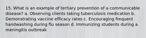 15. What is an example of tertiary prevention of a communicable disease? a. Observing clients taking tuberculosis medication b. Demonstrating vaccine efficacy rates c. Encouraging frequent handwashing during flu season d. Immunizing students during a meningitis outbreak