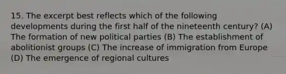 15. The excerpt best reflects which of the following developments during the first half of the nineteenth century? (A) The formation of new political parties (B) The establishment of abolitionist groups (C) The increase of immigration from Europe (D) The emergence of regional cultures