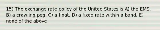 15) The exchange rate policy of the United States is A) the EMS. B) a crawling peg. C) a float. D) a fixed rate within a band. E) none of the above