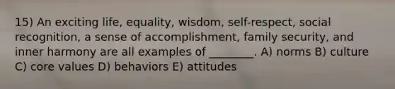 15) An exciting life, equality, wisdom, self-respect, social recognition, a sense of accomplishment, family security, and inner harmony are all examples of ________. A) norms B) culture C) core values D) behaviors E) attitudes