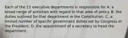 Each of the 15 executive departments is responsible for A. a broad range of activities with regard to that area of policy. B. the duties outlined for that department in the Constitution. C. a limited number of specific government duties set by Congress or the President. D. the appointment of a secretary to head the department.