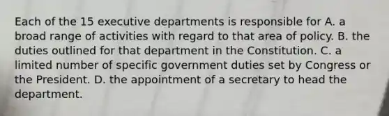 Each of the 15 executive departments is responsible for A. a broad range of activities with regard to that area of policy. B. the duties outlined for that department in the Constitution. C. a limited number of specific government duties set by Congress or the President. D. the appointment of a secretary to head the department.