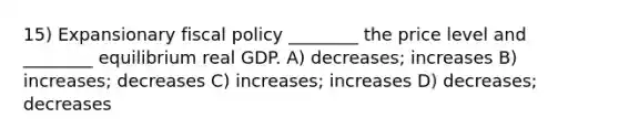 15) Expansionary fiscal policy ________ the price level and ________ equilibrium real GDP. A) decreases; increases B) increases; decreases C) increases; increases D) decreases; decreases