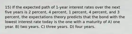 15) If the expected path of 1-year interest rates over the next five years is 2 percent, 4 percent, 1 percent, 4 percent, and 3 percent, the expectations theory predicts that the bond with the lowest interest rate today is the one with a maturity of A) one year. B) two years. C) three years. D) four years.